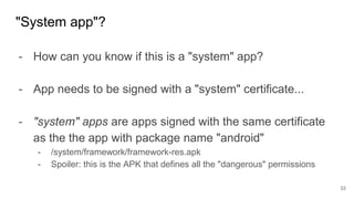 - How can you know if this is a "system" app?
- App needs to be signed with a "system" certificate...
- "system" apps are apps signed with the same certificate
as the the app with package name "android"
- /system/framework/framework-res.apk
- Spoiler: this is the APK that defines all the "dangerous" permissions
"System app"?
33
 