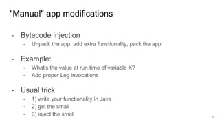 - Bytecode injection
- Unpack the app, add extra functionality, pack the app
- Example:
- What's the value at run-time of variable X?
- Add proper Log invocations
- Usual trick
- 1) write your functionality in Java
- 2) get the smali
- 3) inject the smali
"Manual" app modifications
37
 