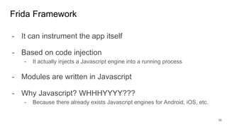 - It can instrument the app itself
- Based on code injection
- It actually injects a Javascript engine into a running process
- Modules are written in Javascript
- Why Javascript? WHHHYYYY???
- Because there already exists Javascript engines for Android, iOS, etc.
Frida Framework
38
 