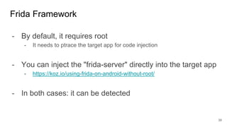 - By default, it requires root
- It needs to ptrace the target app for code injection
- You can inject the "frida-server" directly into the target app
- https://koz.io/using-frida-on-android-without-root/
- In both cases: it can be detected
Frida Framework
39
 