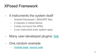 - It instruments the system itself
- Android framework / DEX/ART files
- It requires a rooted device
- It does not touch the APKs
- It can instrument even system apps
- Many user-developed plugins: link
- One random example
- module page, source code
XPosed Framework
40
 