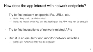 - Try to find network endpoints IPs, URLs, etc.
- Note: they could be obfuscated!
- Note: no matter what you do, just looking at the APK may not be enough!
- Try to find invocations of network-related APIs
- Run it in an emulator and monitor network activities
- Note: just running it may not be enough!
How does the app interact with network endpoints?
8
 