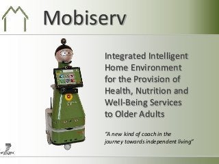 Mobiserv
     Integrated Intelligent
     Home Environment
     for the Provision of
     Health, Nutrition and
     Well-Being Services
     to Older Adults
     “A new kind of coach in the
     journey towards independent living”
 