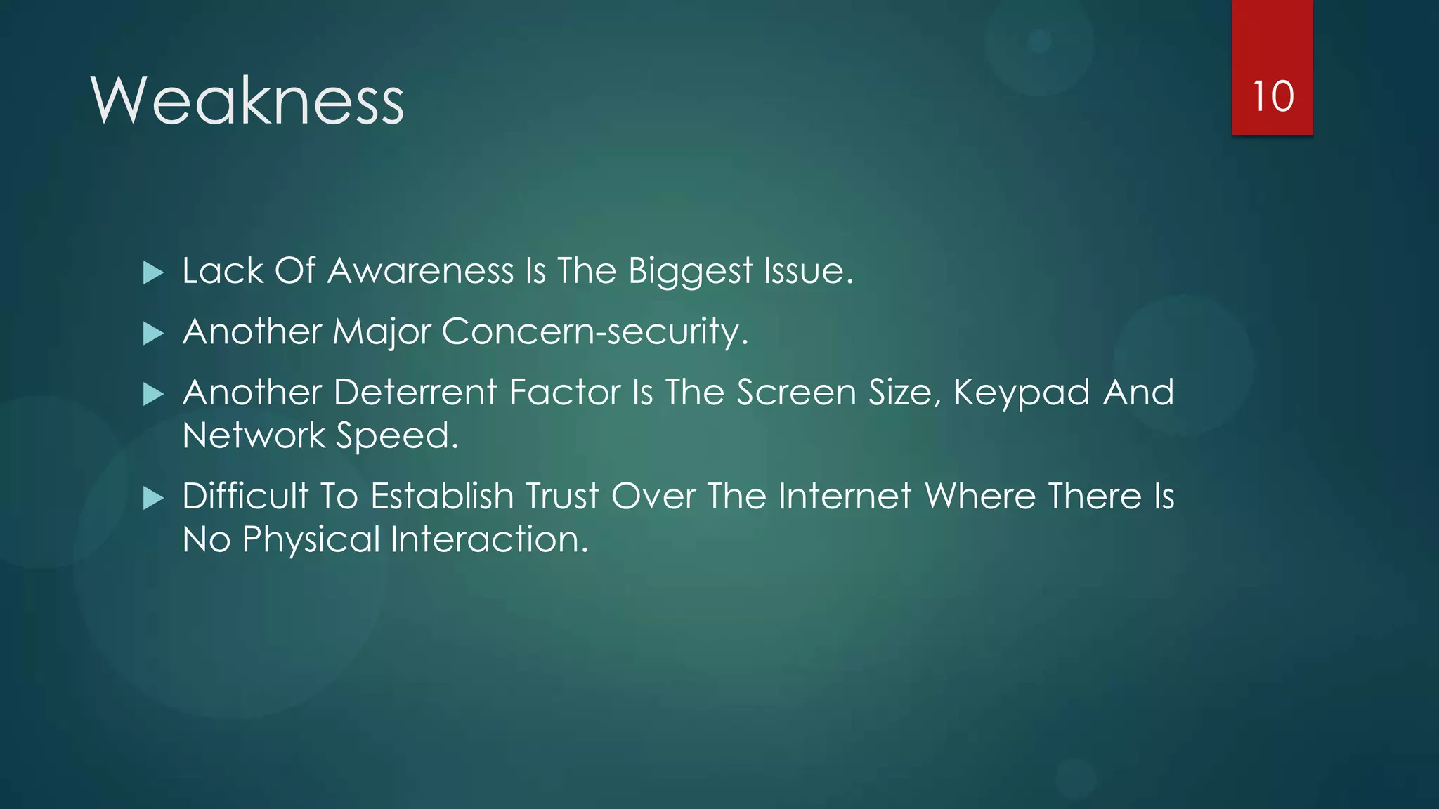 Weakness                                                             10



    Lack Of Awareness Is The Biggest Issue.
    Another Major Concern-security.
    Another Deterrent Factor Is The Screen Size, Keypad And
     Network Speed.
    Difficult To Establish Trust Over The Internet Where There Is
     No Physical Interaction.
 