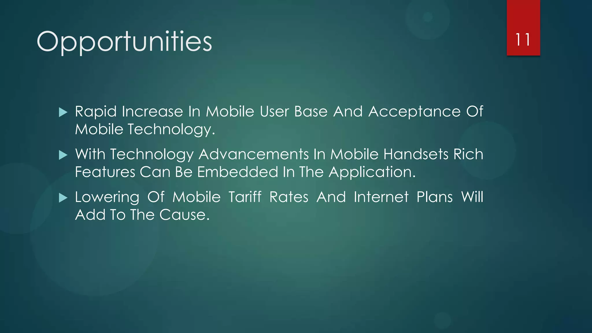 Opportunities                                                  11



    Rapid Increase In Mobile User Base And Acceptance Of
     Mobile Technology.
    With Technology Advancements In Mobile Handsets Rich
     Features Can Be Embedded In The Application.
    Lowering Of Mobile Tariff Rates And Internet Plans Will
     Add To The Cause.
 