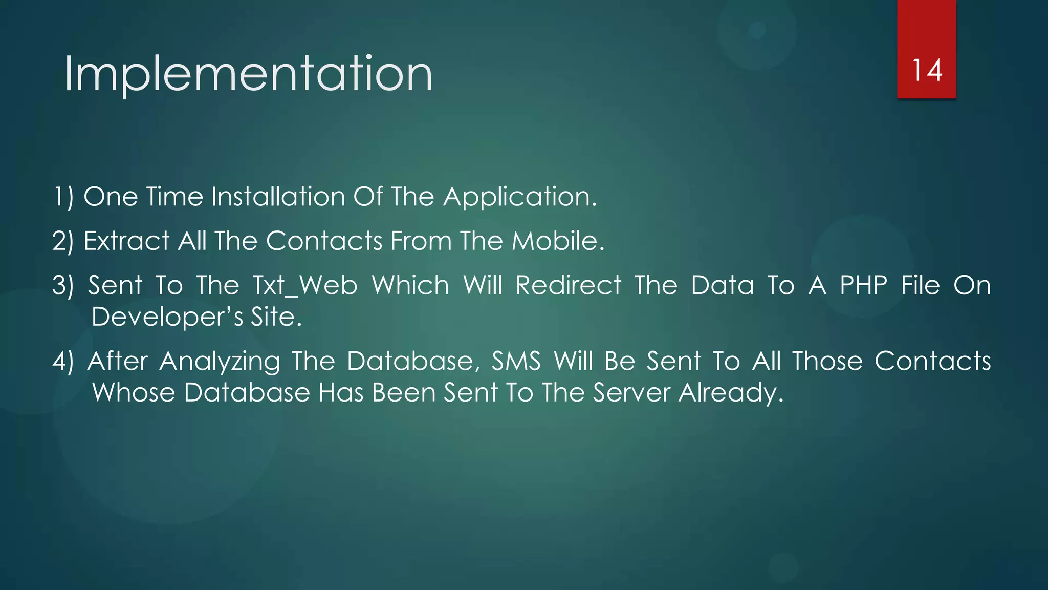 Implementation                                                  14



1) One Time Installation Of The Application.
2) Extract All The Contacts From The Mobile.
3) Sent To The Txt_Web Which Will Redirect The Data To A PHP File On
   Developer’s Site.
4) After Analyzing The Database, SMS Will Be Sent To All Those Contacts
   Whose Database Has Been Sent To The Server Already.
 