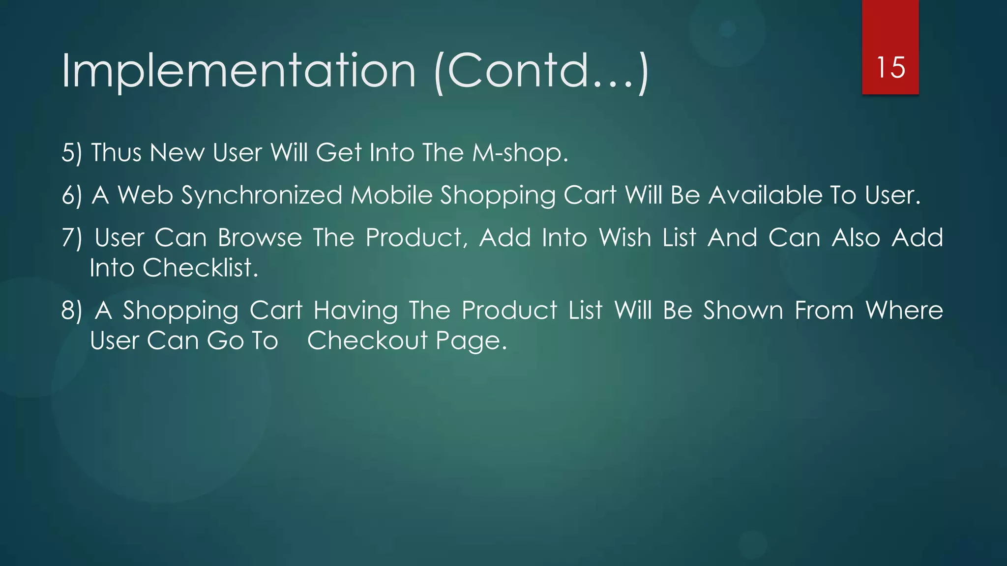 Implementation (Contd…)                                          15

5) Thus New User Will Get Into The M-shop.
6) A Web Synchronized Mobile Shopping Cart Will Be Available To User.
7) User Can Browse The Product, Add Into Wish List And Can Also Add
   Into Checklist.
8) A Shopping Cart Having The Product List Will Be Shown From Where
   User Can Go To Checkout Page.
 
