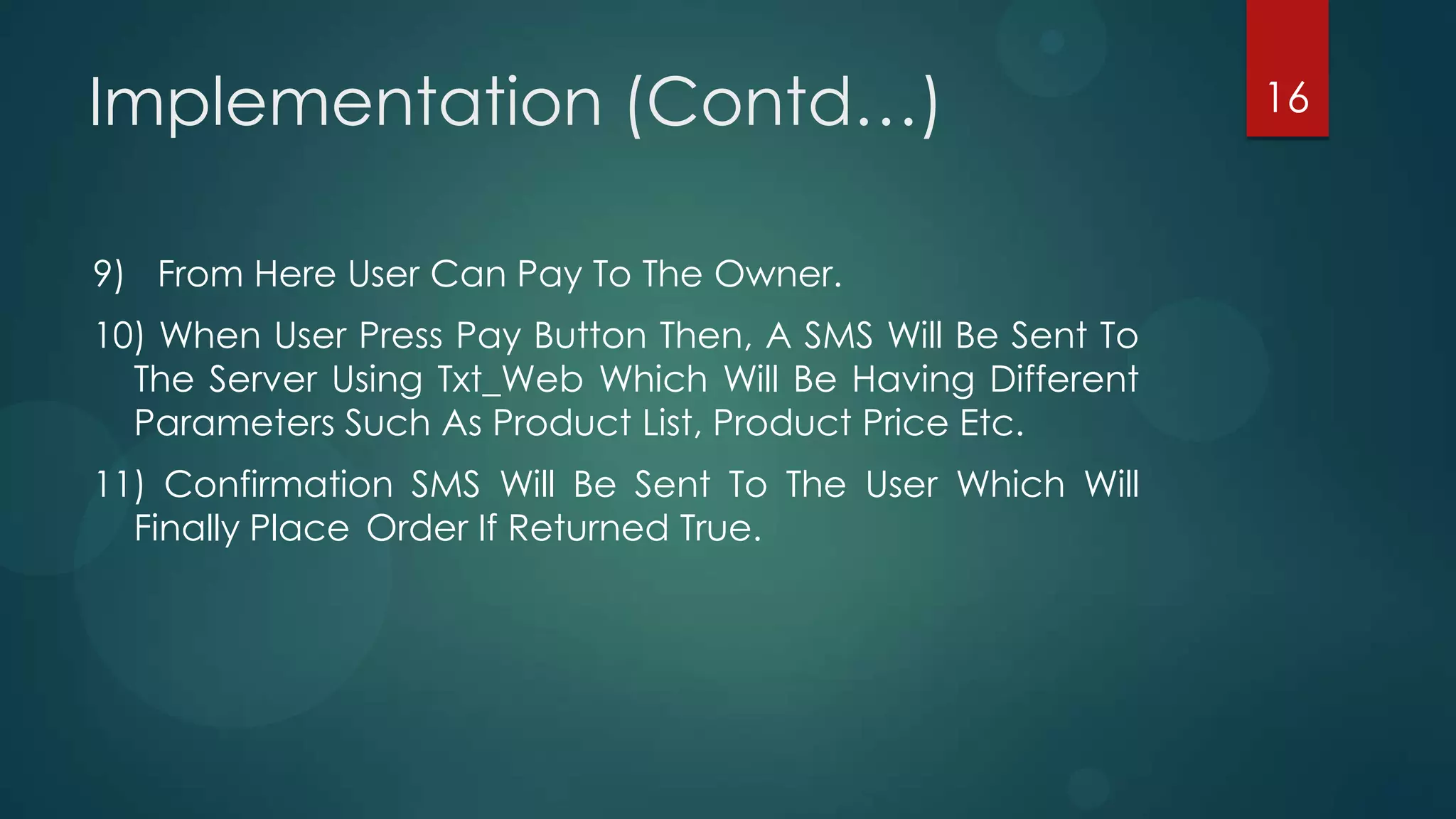 Implementation (Contd…)                                      16



9) From Here User Can Pay To The Owner.
10) When User Press Pay Button Then, A SMS Will Be Sent To
  The Server Using Txt_Web Which Will Be Having Different
  Parameters Such As Product List, Product Price Etc.
11) Confirmation SMS Will Be Sent To The User Which Will
  Finally Place Order If Returned True.
 