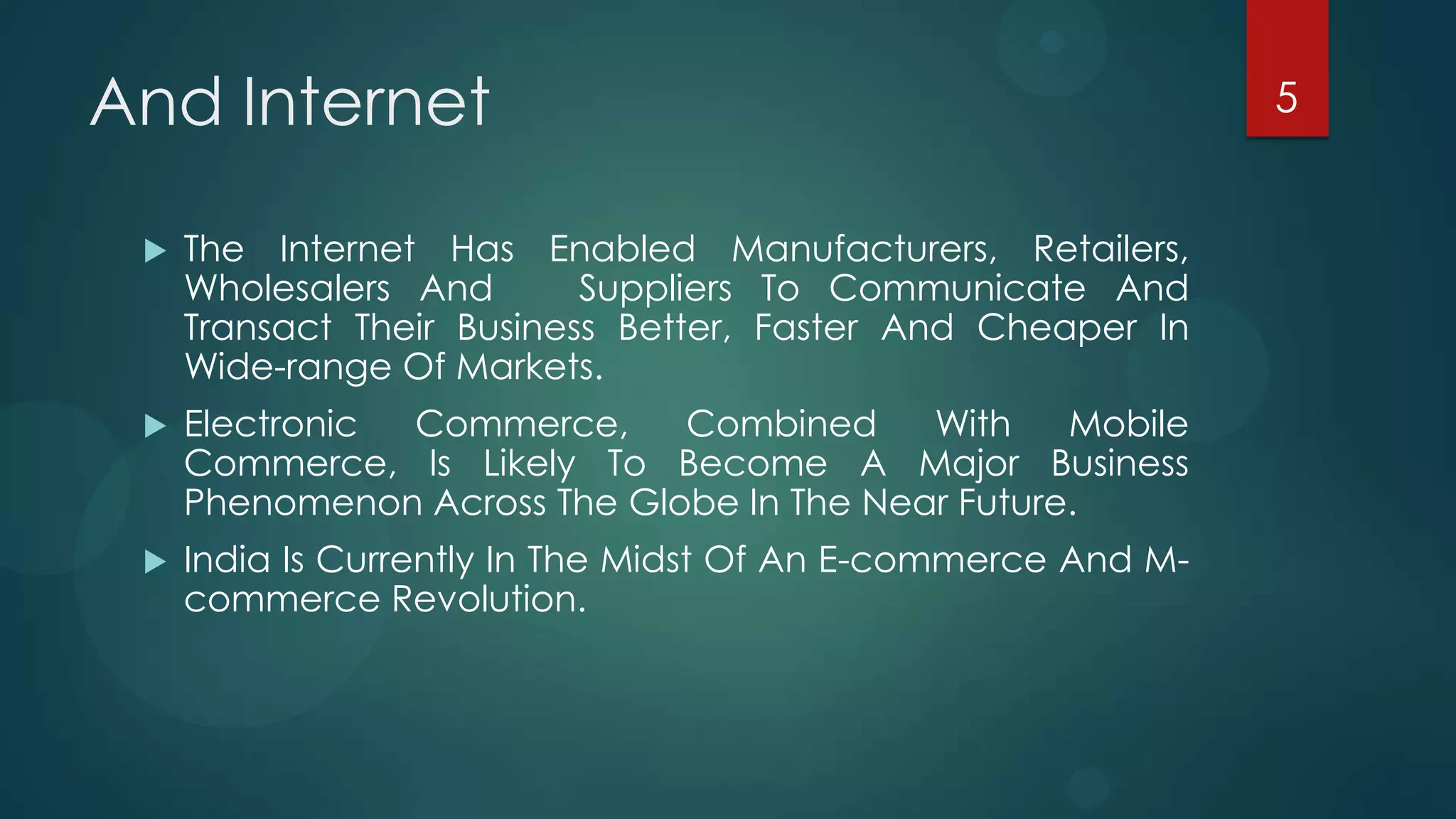 And Internet                                                   5


    The Internet Has Enabled Manufacturers, Retailers,
     Wholesalers And       Suppliers To Communicate And
     Transact Their Business Better, Faster And Cheaper In
     Wide-range Of Markets.
    Electronic Commerce,     Combined     With    Mobile
     Commerce, Is Likely To Become A Major Business
     Phenomenon Across The Globe In The Near Future.
    India Is Currently In The Midst Of An E-commerce And M-
     commerce Revolution.
 