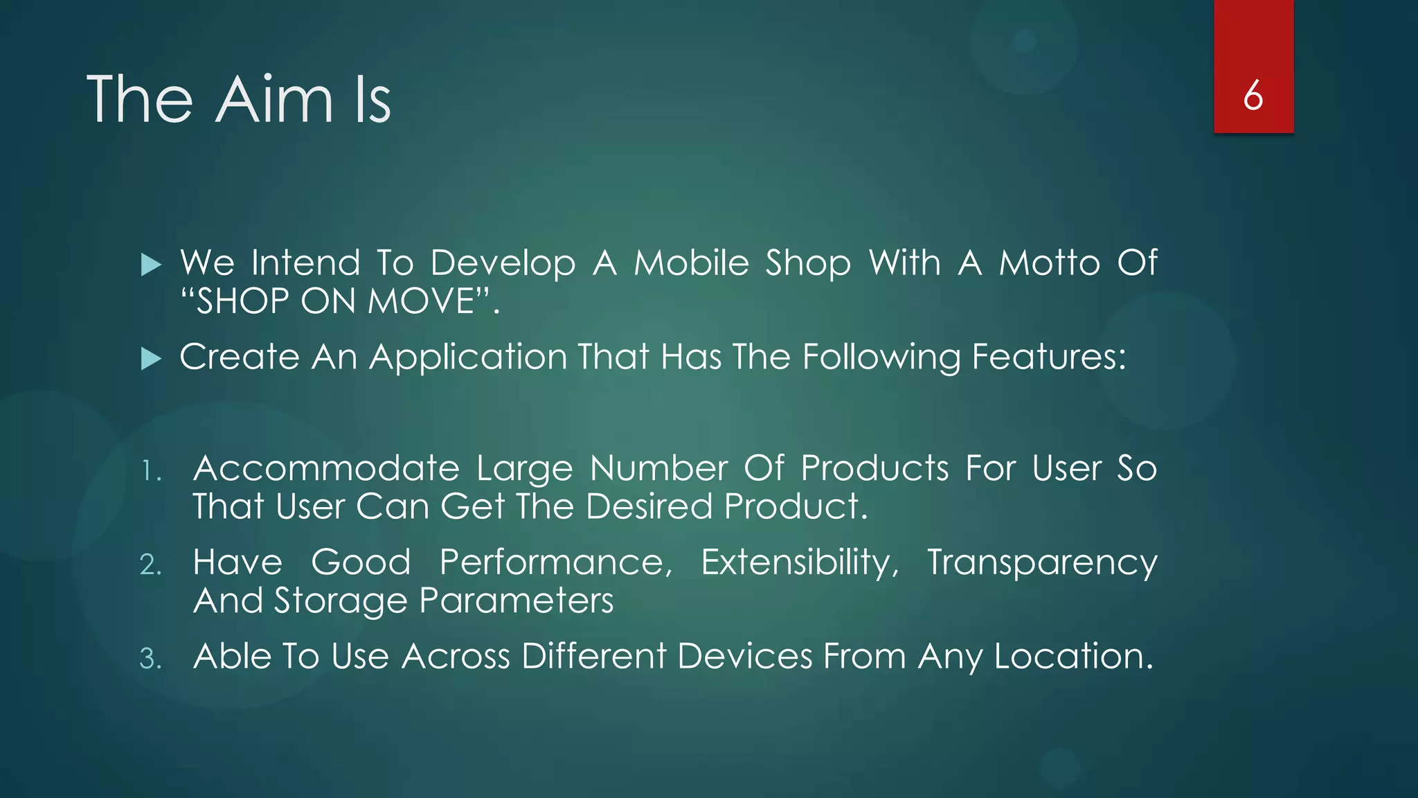 The Aim Is                                                      6



     We Intend To Develop A Mobile Shop With A Motto Of
      “SHOP ON MOVE”.
     Create An Application That Has The Following Features:


 1.   Accommodate Large Number Of Products For User So
      That User Can Get The Desired Product.
 2.   Have Good Performance, Extensibility, Transparency
      And Storage Parameters
 3.   Able To Use Across Different Devices From Any Location.
 