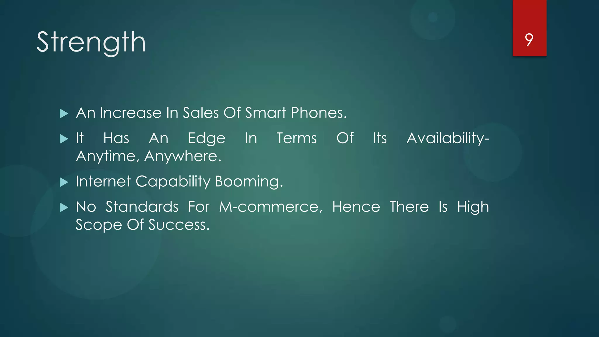 Strength                                                            9



    An Increase In Sales Of Smart Phones.
    It Has An Edge         In   Terms   Of   Its   Availability-
     Anytime, Anywhere.
    Internet Capability Booming.
    No Standards For M-commerce, Hence There Is High
     Scope Of Success.
 