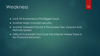 Weakness                                                             10



    Lack Of Awareness Is The Biggest Issue.
    Another Major Concern-security.
    Another Deterrent Factor Is The Screen Size, Keypad And
     Network Speed.
    Difficult To Establish Trust Over The Internet Where There Is
     No Physical Interaction.
 