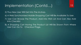 Implementation (Contd…)                                          15

5) Thus New User Will Get Into The M-shop.
6) A Web Synchronized Mobile Shopping Cart Will Be Available To User.
7) User Can Browse The Product, Add Into Wish List And Can Also Add
   Into Checklist.
8) A Shopping Cart Having The Product List Will Be Shown From Where
   User Can Go To Checkout Page.
 