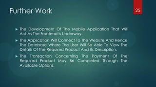 Further Work                                                 25



    The Development Of The Mobile Application That Will
     Act As The Frontend Is Underway.
    The Application Will Connect To The Website And Hence
     The Database Where The User Will Be Able To View The
     Details Of The Required Product And Its Description.
    The Transaction Concerning The Payment Of The
     Required Product May Be Completed Through The
     Available Options.
 