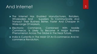 And Internet                                                   5


    The Internet Has Enabled Manufacturers, Retailers,
     Wholesalers And       Suppliers To Communicate And
     Transact Their Business Better, Faster And Cheaper In
     Wide-range Of Markets.
    Electronic Commerce,     Combined     With    Mobile
     Commerce, Is Likely To Become A Major Business
     Phenomenon Across The Globe In The Near Future.
    India Is Currently In The Midst Of An E-commerce And M-
     commerce Revolution.
 
