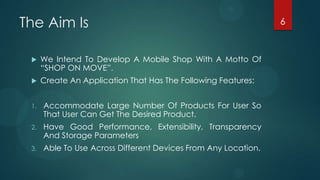 The Aim Is                                                      6



     We Intend To Develop A Mobile Shop With A Motto Of
      “SHOP ON MOVE”.
     Create An Application That Has The Following Features:


 1.   Accommodate Large Number Of Products For User So
      That User Can Get The Desired Product.
 2.   Have Good Performance, Extensibility, Transparency
      And Storage Parameters
 3.   Able To Use Across Different Devices From Any Location.
 