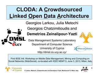 Dagstuhl Seminar 10042, Demetris Zeinalipour, University of Cyprus, 26/1/2010

CLODA: A Crowdsourced
Linked Open Data Architecture
Georgios Larkou, Julia Metochi
Georgios Chatzimilioudis and
Demetrios Zeinalipour-Yazti
Data Management Systems Laboratory
Department of Computer Science
University of Cyprus
http://dmsl.cs.ucy.ac.cy/
First IEEE Intl. Workshop on Mobile Data Management, Mining and Computing on
Social Networks (MobiSocial), co-located with IEEE MDM'13, June 3, 2013, Milan, Italy.
1
© Larkou, Metochi, Chatzimilioudis and Zeinalipour-Yazti, Mobisocial'13, Milan, Italy

 