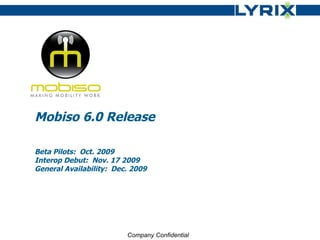 Mobiso 6.0 Release Beta Pilots:  Oct. 2009 Interop Debut:  Nov. 17 2009 General Availability:  Dec. 2009 