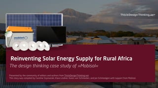 1
Reinventing Solar Energy Supply for Rural Africa
The design thinking case study of »Mobisol«
Presented by the community of editors and authors from ThisIsDesignThinking.net: 
This story was compiled by Caroline Szymanski, Klara Lindner, Karen von Schmieden, and Jan Schmiedgen with support from Mobisol.
.net
 