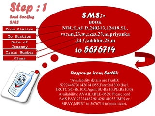 SMS:-
BOOK
NDLS,ALD,280313,12418,SL,
varun,23,m,ezaz,23,m,priyan
ka
,24,f,sukhbir,25,m
to 8082603611 or
5676714
Response from Sarthi:
“Availability details are TxnID:
92224487261426141055,Fare:Rs1300 (Incl.
IRCTC SC-Rs.10.0,Agent SC-
Rs.10,PG:Rs.10.0) Availability: AVAILABLE-
0529. Please send SMS PAY
92224487261426141055,IMPS or
MPAY,MPIN” to 8082603611 or 5676714 to
book ticket.
From Station
To Station
Date of
Journey
Train Number
Class
 