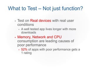  Test on Real devices with real user
conditions
 A well tested app lives longer with more
downloads
 Memory, Network and CPU
consumption are leading causes of
poor performance
 52% of apps with poor performance gets a
1 rating
What to Test – Not just function?
 