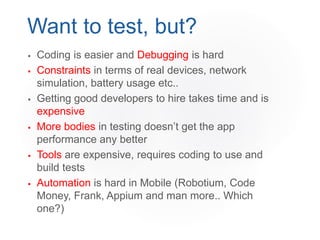  Coding is easier and Debugging is hard
 Constraints in terms of real devices, network
simulation, battery usage etc..
 Getting good developers to hire takes time and is
expensive
 More bodies in testing doesn’t get the app
performance any better
 Tools are expensive, requires coding to use and
build tests
 Automation is hard in Mobile (Robotium, Code
Money, Frank, Appium and man more.. Which
one?)
Want to test, but?
 