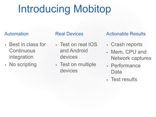 Automation
 Best in class for
Continuous
integration
 No scripting
Real Devices
 Test on real IOS
and Android
devices
 Test on multiple
devices
Introducing Mobitop
Actionable Results
 Crash reports
 Mem, CPU and
Network captures
 Performance
Data
 Test results
 