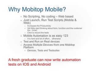  No Scripting, No coding – Web based
 Just Launch, Run Test Scripts (Mobile &
Web)
 Increases the Productivity
 QA folks start thinking about form, function and the customer
too.. (now)
 Click to record the tests
 Mobile Automation is as easy 123
 It is hard and lot of effort… otherwise
 Test and Run on Real devices
 Access Multiple Devices from one Mobitop
Platform
 Devices, Tests and Testsuites
Why Mobitop Mobile?
A fresh graduate can now write automation
tests on IOS and Android
 