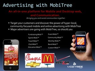 Advertising with MobiTree

                Bringing you and social communities together.

  Target your customers and discover the power of hyper-local,
   community focused mobile and online advertising with MobiTree
  Major advertisers are going with MobiTree, so should you
                  Fundraising Mobi™      Event Mobi™
                  Sports Mobi™          Community Mobi™
                  Travel Mobi™           Worship Mobi™
                  Club Mobi™             Band Mobi™
                  Education Mobi™        Custom Mobi™
 