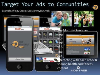 Target Your Ads to Communities
Example Affinity Group: SeeMommyRun.mobi




                                           • See Mommy Run is an
                                             organization with over 57K
                                             women nationwide with 20
                                             regional chapters & hundreds
                                             of local groups
                                           • They focus on helping moms
                                             get in shape by running,
                                             interacting with each other &
                                             sharing health and fitness
                                             content
 