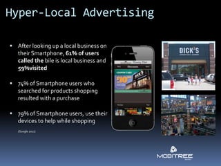 Hyper-Local Advertising

 After looking up a local business on
   their Smartphone, 61% of users
   called the bile is local business and
   59%visited

 74% of Smartphone users who
   searched for products shopping
   resulted with a purchase

 79% of Smartphone users, use their
   devices to help while shopping
   (Google 2011)
 