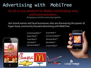 Advertising with                              MobiTree

                   Bringing you and the community together.

  Join brand-names and local businesses who are discovering the power of
  hyper-local, community focused advertising with MobiTree.

                   Fundraising Mobi™     Event Mobi™
                   Sports Mobi™          Community Mobi™
                   Travel Mobi™          Worship Mobi™
                   Club Mobi™            Band Mobi™
                   Education Mobi™       Custom Mobi™
 