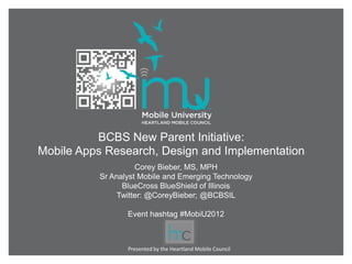 BCBS New Parent Initiative:
Mobile Apps Research, Design and Implementation
                    Corey Bieber, MS, MPH
          Sr Analyst Mobile and Emerging Technology
                BlueCross BlueShield of Illinois
               Twitter: @CoreyBieber; @BCBSIL

                 Event hashtag #MobiU2012



                 Presented by the Heartland Mobile Council
 