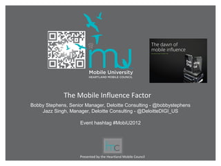 The Mobile Influence Factor
Bobby Stephens, Senior Manager, Deloitte Consulting - @bobbystephens
    Jazz Singh, Manager, Deloitte Consulting - @DeloitteDIGI_US

                     Event hashtag #MobiU2012




                     Presented by the Heartland Mobile Council
 