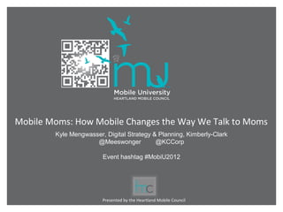Mobile Moms: How Mobile Changes the Way We Talk to Moms
        Kyle Mengwasser, Digital Strategy & Planning, Kimberly-Clark
                     @Meeswonger           @KCCorp

                        Event hashtag #MobiU2012




                        Presented by the Heartland Mobile Council
 