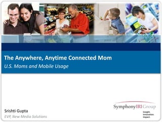 1 Copyright © SymphonyIRI Group, 2012. Confidential and Proprietary.
Srishti Gupta
U.S. Moms and Mobile Usage
The Anywhere, Anytime Connected Mom
EVP, New Media Solutions
 