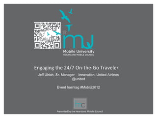 Engaging the 24/7 On-the-Go Traveler
 Jeff Ulrich, Sr. Manager – Innovation, United Airlines
                       @united

             Event hashtag #MobiU2012




             Presented by the Heartland Mobile Council
 