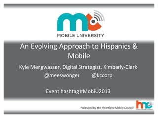 Produced by the Heartland Mobile Council
An Evolving Approach to Hispanics &
Mobile
Kyle Mengwasser, Digital Strategist, Kimberly-Clark
@meeswonger @kccorp
Event hashtag #MobiU2013
 