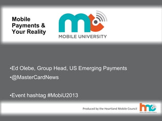 ©2013 MasterCard.
Proprietary and Confidential
Produced by the Heartland Mobile Council
Mobile
Payments &
Your Reality
•Ed Olebe, Group Head, US Emerging Payments
•@MasterCardNews
•Event hashtag #MobiU2013
 