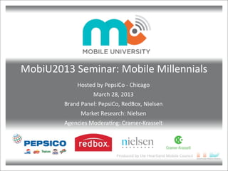Produced	
  by	
  the	
  Heartland	
  Mobile	
  Council
MobiU2013	
  Seminar:	
  Mobile	
  Millennials
Hosted	
  by	
  PepsiCo	
  -­‐	
  Chicago
March	
  28,	
  2013
Brand	
  Panel:	
  PepsiCo,	
  RedBox,	
  Nielsen
Market	
  Research:	
  Nielsen
Agencies	
  ModeraGng:	
  Cramer-­‐Krasselt
 
