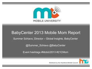 BabyCenter 2013 Mobile Mom Report
Summer Schiavo, Director – Global Insights, BabyCenter
@Summer_Schiavo @BabyCenter
Event hashtags #MobiU2013 #21CMom

Mobilized by the Heartland Mobile Council

 