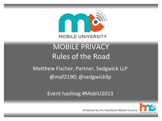 Produced by the Heartland Mobile Council
MOBILE PRIVACY
Rules of the Road
Matthew Fischer, Partner, Sedgwick LLP
@maf2190; @sedgwickllp
Event hashtag #MobiU2013
 