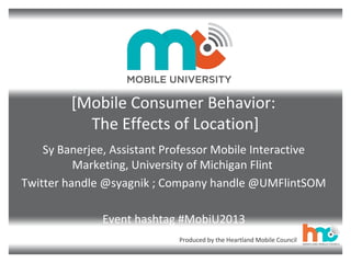 Produced by the Heartland Mobile Council
[Mobile Consumer Behavior:
The Effects of Location]
Sy Banerjee, Assistant Professor Mobile Interactive
Marketing, University of Michigan Flint
Twitter handle @syagnik ; Company handle @UMFlintSOM
Event hashtag #MobiU2013
 