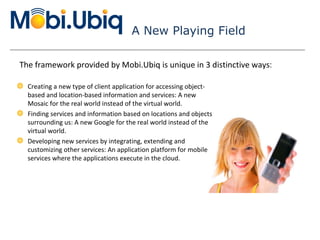 A New Playing Field Creating a new type of client application for accessing object-based and location-based information and services: A new Mosaic for the real world instead of the virtual world. Finding services and information based on locations and objects surrounding us: A new Google for the real world instead of the virtual world. Developing new services by integrating, extending and customizing other services: An application platform for mobile services where the applications execute in the cloud. The framework provided by Mobi.Ubiq is unique in 3 distinctive ways : 