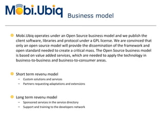 Business model Mobi.Ubiq operates under an Open Source business model and we publish the client software, libraries and protocol under a GPL license. We are convinced that only an open source model will provide the dissemination of the framework and open standard needed to create a critical mass. The Open Source business model is based on value added services, which are needed to apply the technology in business-to-business and business-to-consumer areas. Short term revenu model Custom solutions and services Partners requesting adaptations and extensions Long term revenu model Sponsored services in the service directory Support and training to the developers network 