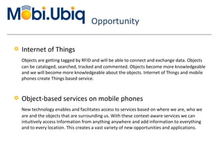 Opportunity Internet of Things Objects are getting tagged by RFID and will be able to connect and exchange data. Objects can be cataloged, searched, tracked and commented. Objects become more knowledgeable and we will become more knowledgeable about the objects. Internet of Things and mobile phones create Things based service. Object-based services on mobile phones New technology enables and facilitates access to services based on where we are, who we are and the objects that are surrounding us. With these context-aware services we can intuitively access Information from anything anywhere and add information to everything and to every location. This creates a vast variety of new opportunities and applications. 