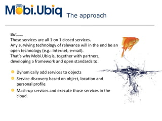 The approach Dynamically add services to objects Service discovery based on object, location and personal profile Mash-up services and execute those services in the cloud. But…… These services are all 1 on 1 closed services.  A ny surviving technology of relevance will in the end be an open technology (e.g.: Internet, e-mail).  That’s why Mobi.Ubiq is, together with partners,  developing a framework and open standards to: 