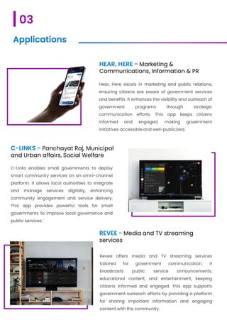 HEAR, HERE - Marketing &
Communications, Information & PR
Hear, Here excels in marketing and public relations,
ensuring citizens are aware of government services
and benefits. It enhances the visibility and outreach of
government programs through strategic
communication efforts. This app keeps citizens
informed and engaged, making government
initiatives accessible and well-publicized.
C-LINKS - Panchayat Raj, Municipal
and Urban affairs, Social Welfare
C-Links enables small governments to deploy
smart community services on an omni-channel
platform. It allows local authorities to integrate
and manage services digitally, enhancing
community engagement and service delivery.
This app provides powerful tools for small
governments to improve local governance and
public services.`
REVEE - Media and TV streaming
services
Revee offers media and TV streaming services
tailored for government communication. It
broadcasts public service announcements,
educational content, and entertainment, keeping
citizens informed and engaged. This app supports
government outreach efforts by providing a platform
for sharing important information and engaging
content with the community.
03
Applications
 