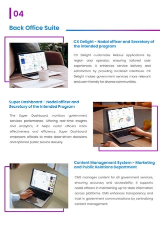 CX Delight - Nodal officer and Secretary of
the intended program
CX Delight customizes Mobius applications by
region and operator, ensuring tailored user
experiences. It enhances service delivery and
satisfaction by providing localized interfaces. CX
Delight makes government services more relevant
and user-friendly for diverse communities.
Super Dashboard - Nodal officer and
Secretary of the Intended Program
The Super Dashboard monitors government
services performance. Offering real-time insights
and analytics, it helps nodal officers track
effectiveness and efficiency. Super Dashboard
empowers officials to make data-driven decisions
and optimize public service delivery.
Content Management System - Marketing
and Public Relations Department
CMS manages content for all government services,
ensuring accuracy and accessibility. It supports
nodal officers in maintaining up-to-date information
across platforms. CMS enhances transparency and
trust in government communications by centralizing
content management.
04
Back Office Suite
 