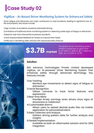 Driver fatigue and distraction are major contributors to road accidents, leading to significant loss of
life and property. Key issues include:
1.High number of accidents caused by distracted driving
2.Limitations of traditional driver monitoring systems in detecting subtle signs of fatigue or distraction
3.Need for real-time intervention to prevent accidents
4.Lack of personalized feedback for drivers to improve their habits
5.Difficulty in retrofitting older vehicles with advanced safety features
Case Study 02
VigilEye - AI-Based Driver Monitoring System for Enhanced Safety
$3.7B market
The global driver monitoring system
market is expected to grow from
$1.67 billion in 2020 to $3.17 billion by
2025, at a CAGR of 13.7%
Solution:
BSS Advance Technologies Private Limited developed
VigilEye, an AI-powered Driver Monitoring System that
enhances safety through advanced technology. Key
features include:
1.Eye Tracking
Monitors eye movements to detect signs of fatigue or
distraction
2.Facial Recognition
Utilizes cameras to track facial features and
expressions
3.Real-time Alerts
Provides timely warnings when drivers show signs of
drowsiness or inattention
4.Customizable Alarms
Allows users to upload desired audio files via mobile
application for personalized alerts
5.Data Collection and Analysis
Gathers driving pattern data for further analysis and
insights
6.Flexible Implementation
Available as both an aftermarket solution and for OEM
integration
 